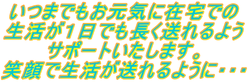 いつまでもお元気に在宅での 生活が１日でも長く送れるよう サポートいたします。 笑顔で生活が送れるように・・・